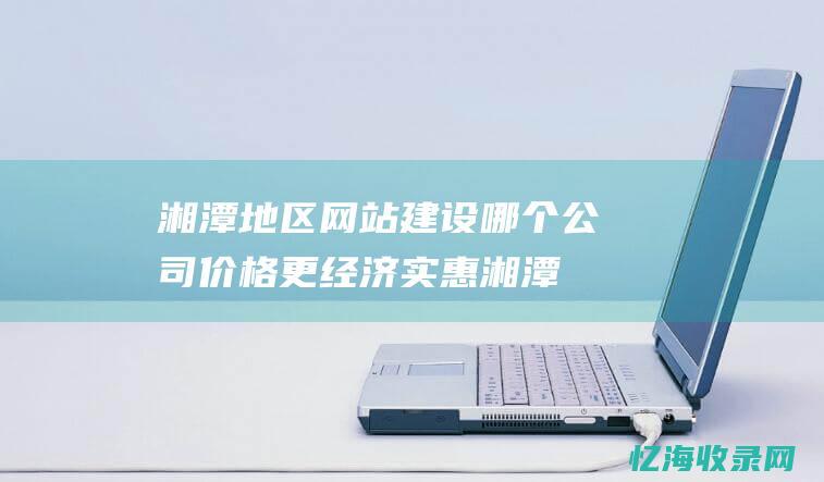 湘潭地区网站建设哪个公司价格更经济实惠湘潭
