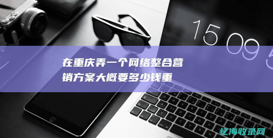 在重庆弄一个网络整合营销方案大概要多少钱 (重庆弄一个好听的旅游群名字)