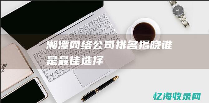 湘潭网络公司排名揭晓谁是最佳选择