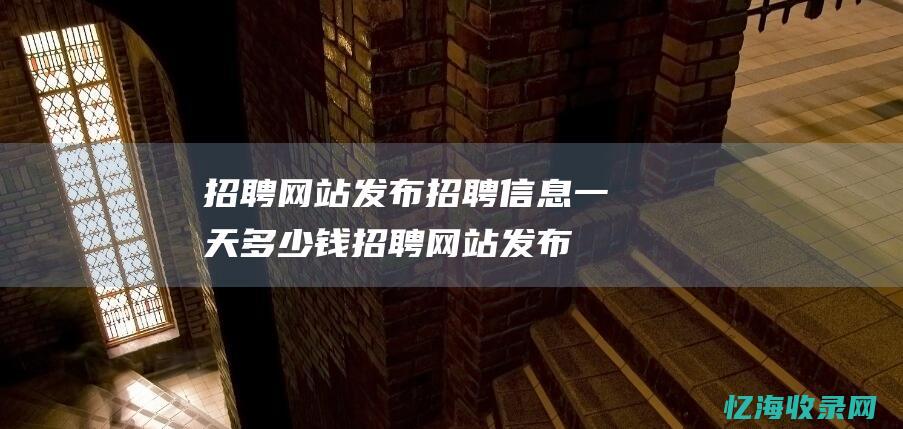 招聘网站发布招聘信息一天多少钱 (招聘网站发布招聘信息的流程)