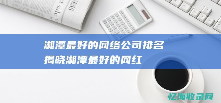 湘潭最好的网络公司排名揭晓！ (湘潭最好的网红是谁)