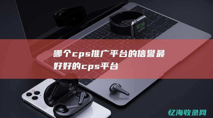 哪个cps推广平台的信誉最好 (好的cps平台)