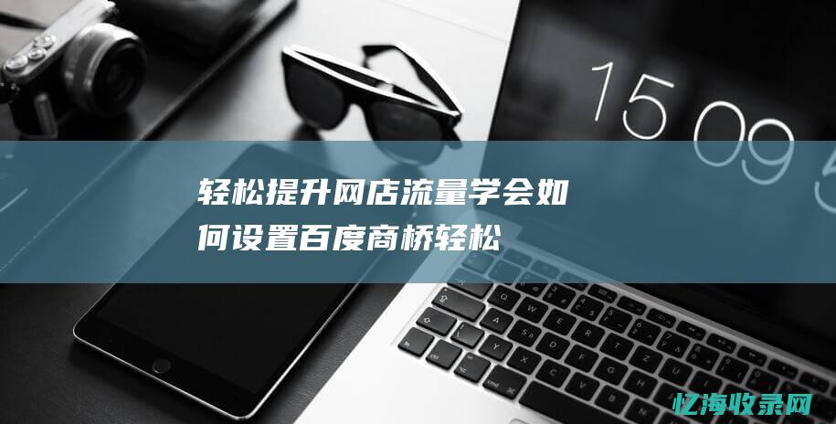 轻松提升网店流量-学会如何设置百度商桥 (轻松提升网店经营能力)