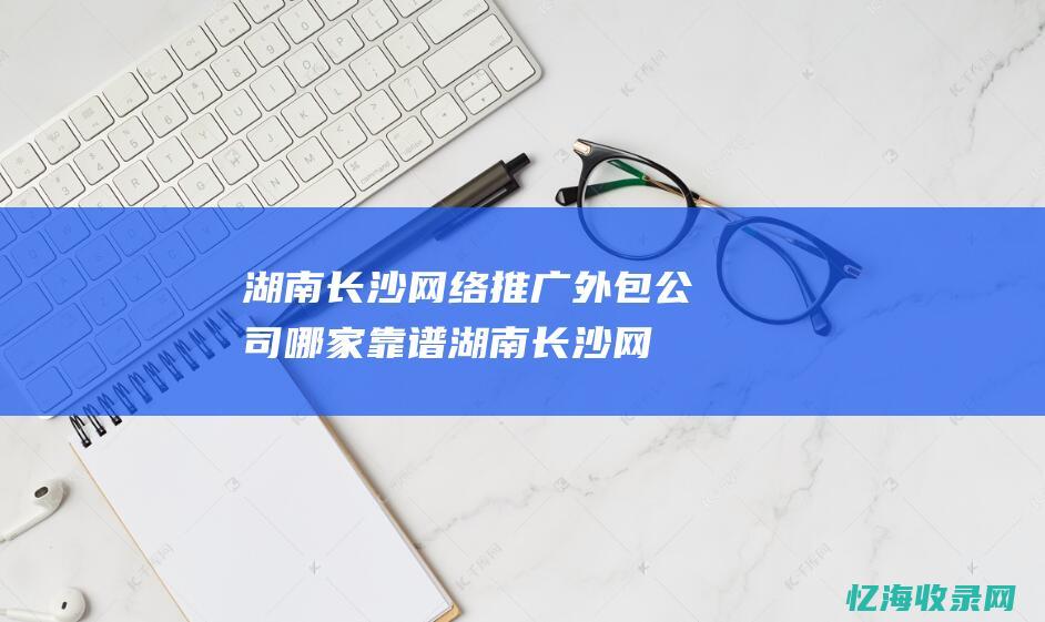 湖南长沙网络推广外包公司哪家靠谱 (湖南长沙网络诈骗电话)