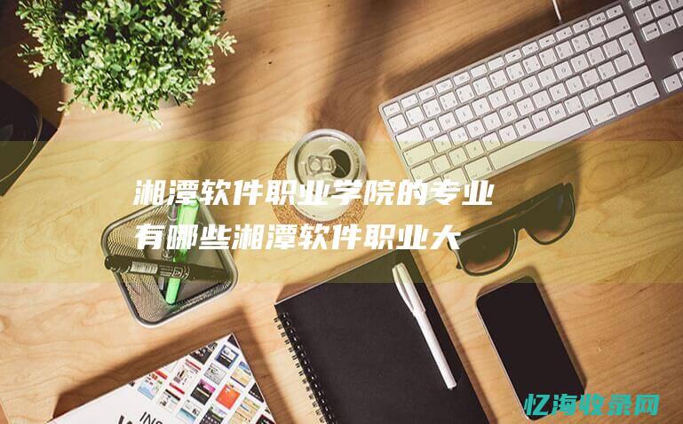 湘潭软件职业学院的专业有哪些湘潭软件职业大