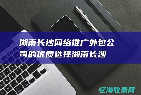 湖南长沙网络推广外包公司的优质选择 (湖南长沙网络诈骗电话)