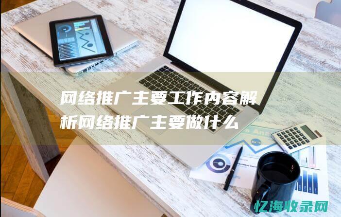 网络推广主要工作内容解析 (网络推广主要做什么)