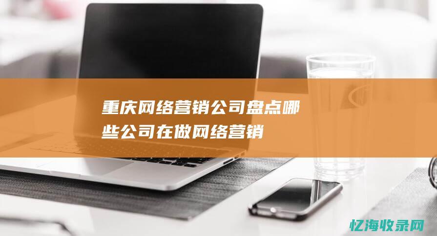 重庆网络营销公司盘点-哪些公司在做网络营销 (重庆网络营销公司)