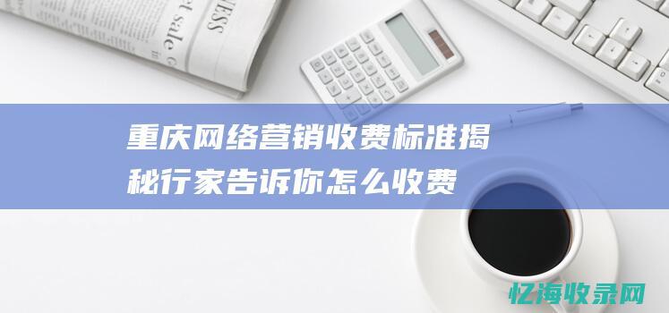 重庆网络营销收费标准揭秘-行家告诉你怎么收费 (重庆网络营销公司)