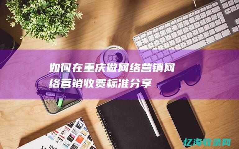 如何在重庆做网络营销-网络营销收费标准分享！ (如何在重庆做地铁)