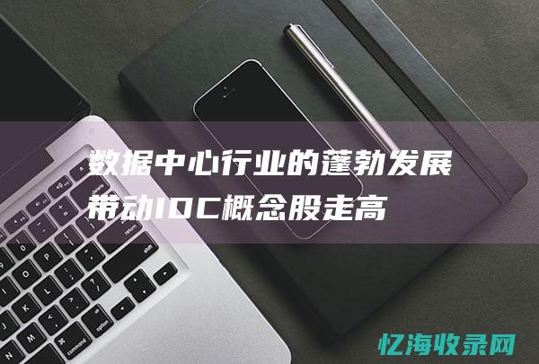 数据中心行业的蓬勃发展带动IDC概念股走高(数据中心行业是干什么的)