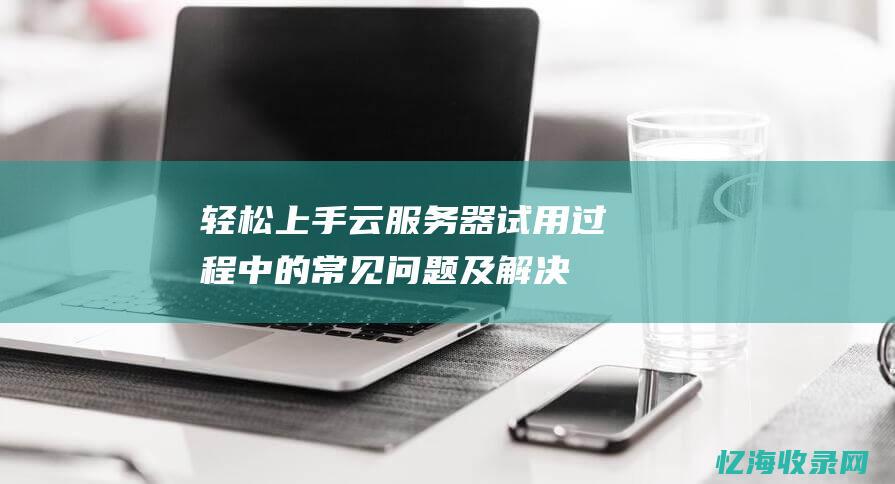 轻松上手云服务器：试用过程中的常见问题及解决方案 (轻松上手云服务app)