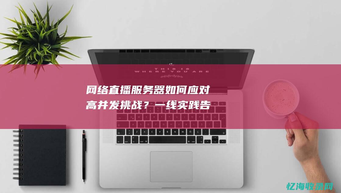 网络直播服务器如何应对高并发挑战？一线实践告诉你答案 (网络直播服务提供者不得为未满多少岁的人提供)