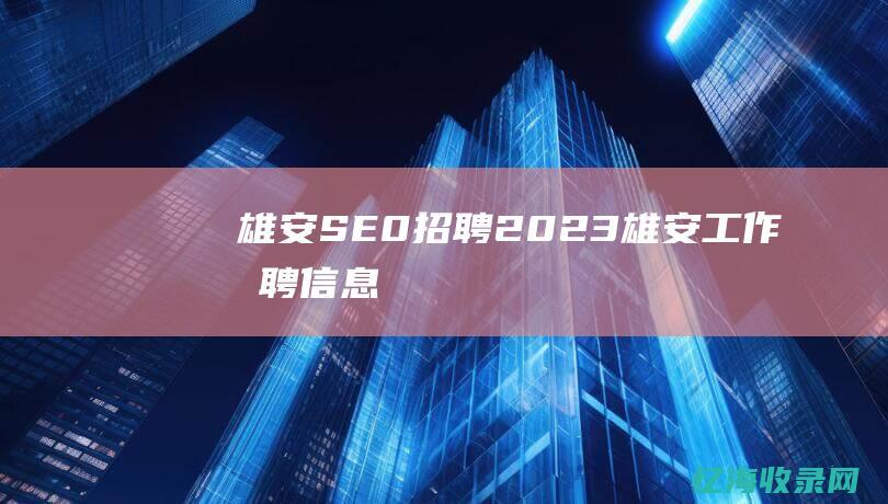 雄安SE0招聘2023 (雄安工作招聘信息)