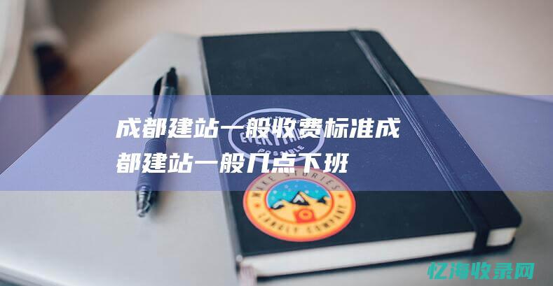 成都建站一般收费标准 (成都建站一般几点下班)