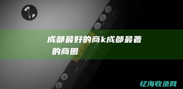 成都最好的商k (成都最著名的商圈)