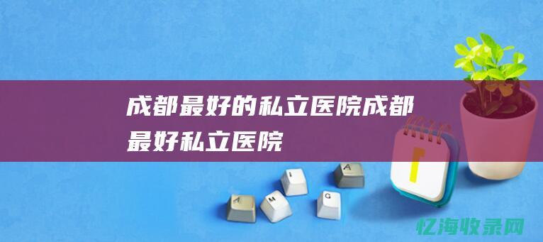 成都最好的私立医院 (成都最好私立医院)
