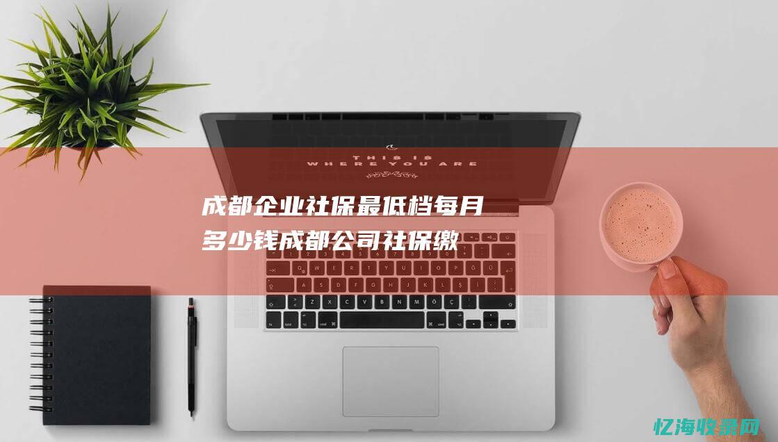 成都企业社保最低档每月多少钱 (成都公司社保缴费标准)