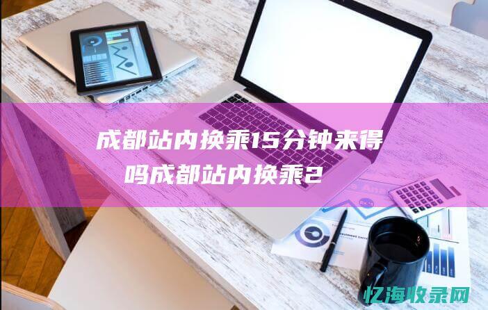 成都站内换乘15分钟来得及吗 (成都站内换乘20分钟够吗)