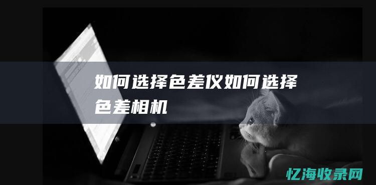 如何选择色差仪 (如何选择色差相机)