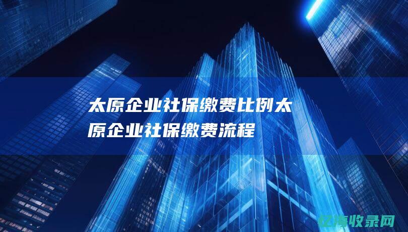 太原企业社保缴费比例 (太原企业社保缴费流程)