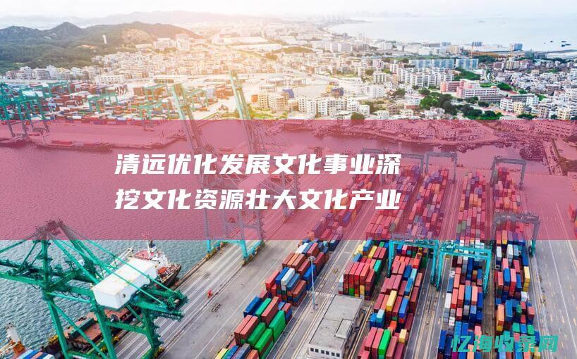 清远优化 发展文化事业 深挖文化资源 壮大文化产业 (清远如何发展)