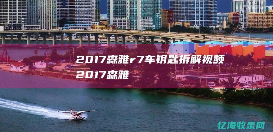 2017森雅r7车钥匙拆解视频 (2017森雅r7自动智能型)