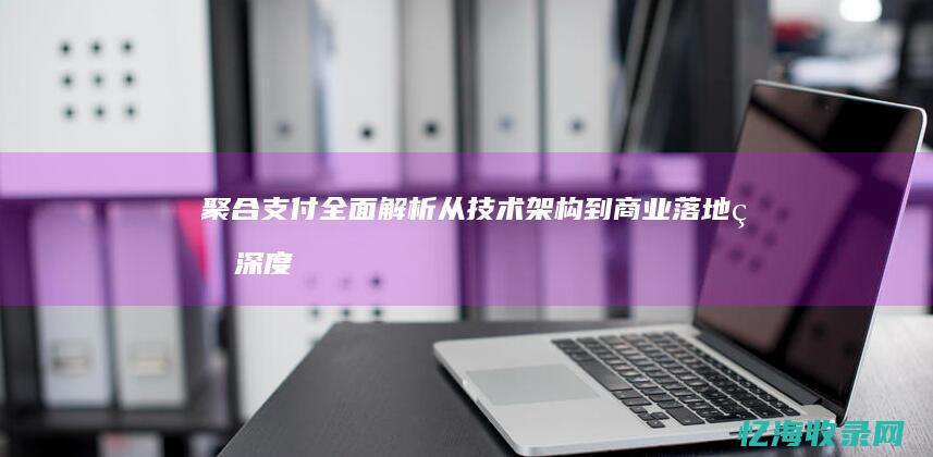 聚合支付全面解析：从技术架构到商业落地的深度实践指南 (聚合支付实现)