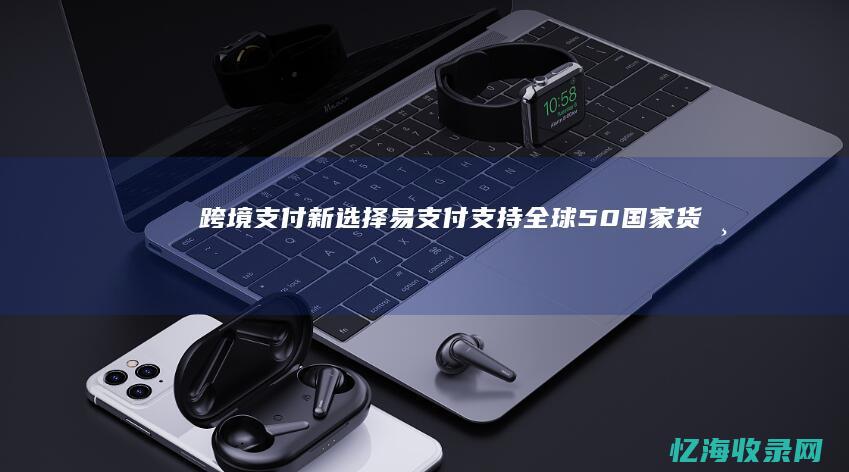 跨境支付新选择：易支付支持全球50+国家货币结算 (跨境支付新选项在哪)