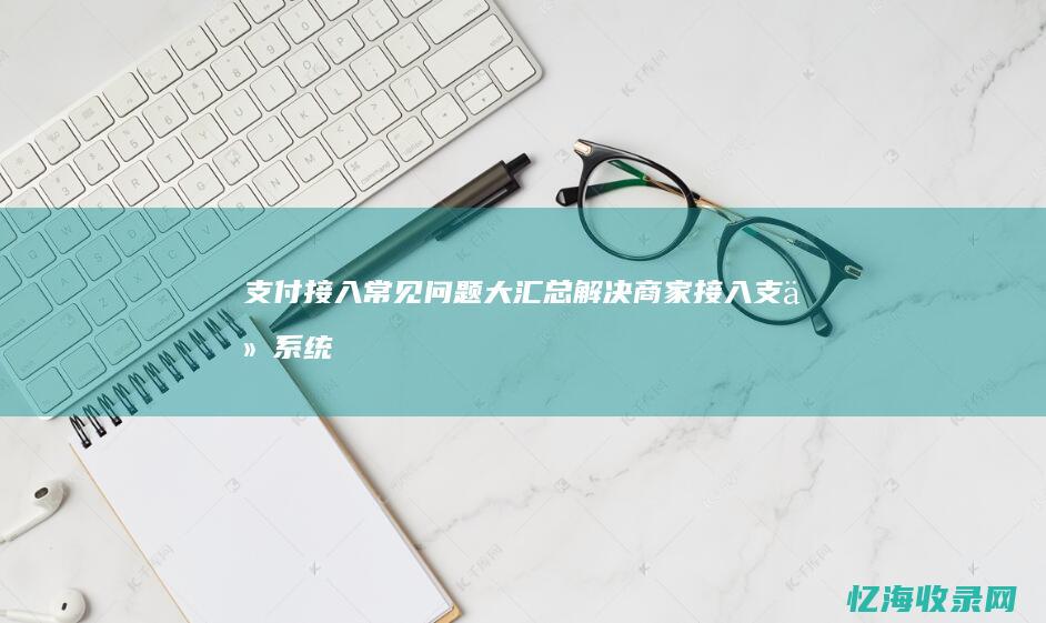 支付接入常见问题大汇总：解决商家接入支付系统的疑难杂症 (支付系统接入)